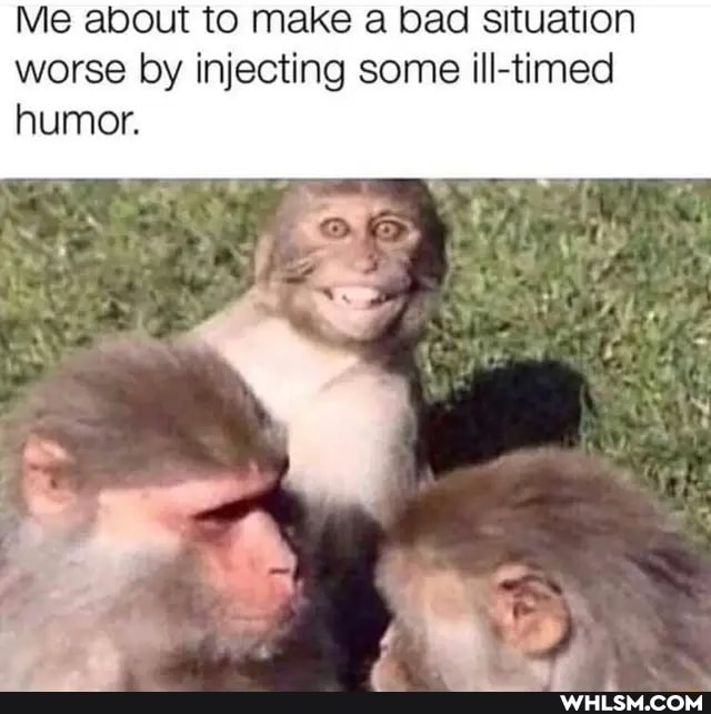 Me about to make a bad situation worse by injecting some ill-timed humor.