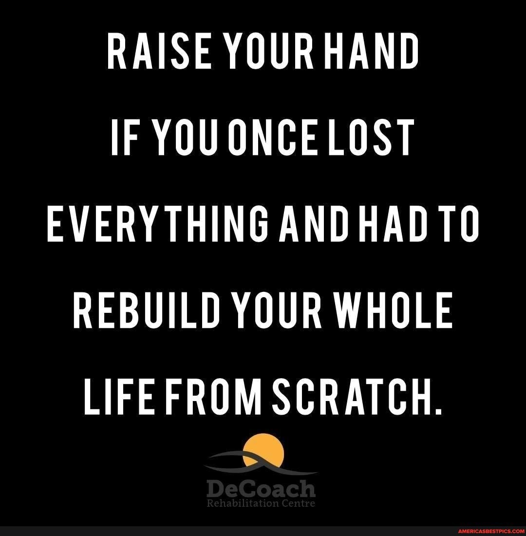 RAISE YOUR HAND IF LOST EVERYTHING AND HAD REBUILD YOUR WHOLE LIFE FROM