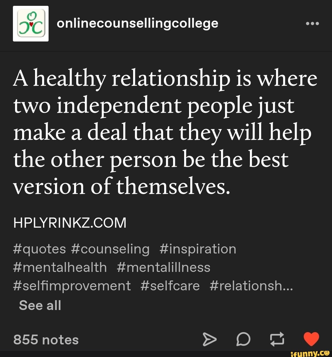 A healthy relationship is where
two independent people just
make a
deal that they will help
the other person be the best
version of themselves.
HPLYRINKZ.COM
#quotes #counseling #inspiration
#mentalhealth #mentalillness
Hselfimprovement #selfcare #relationsh...
See all