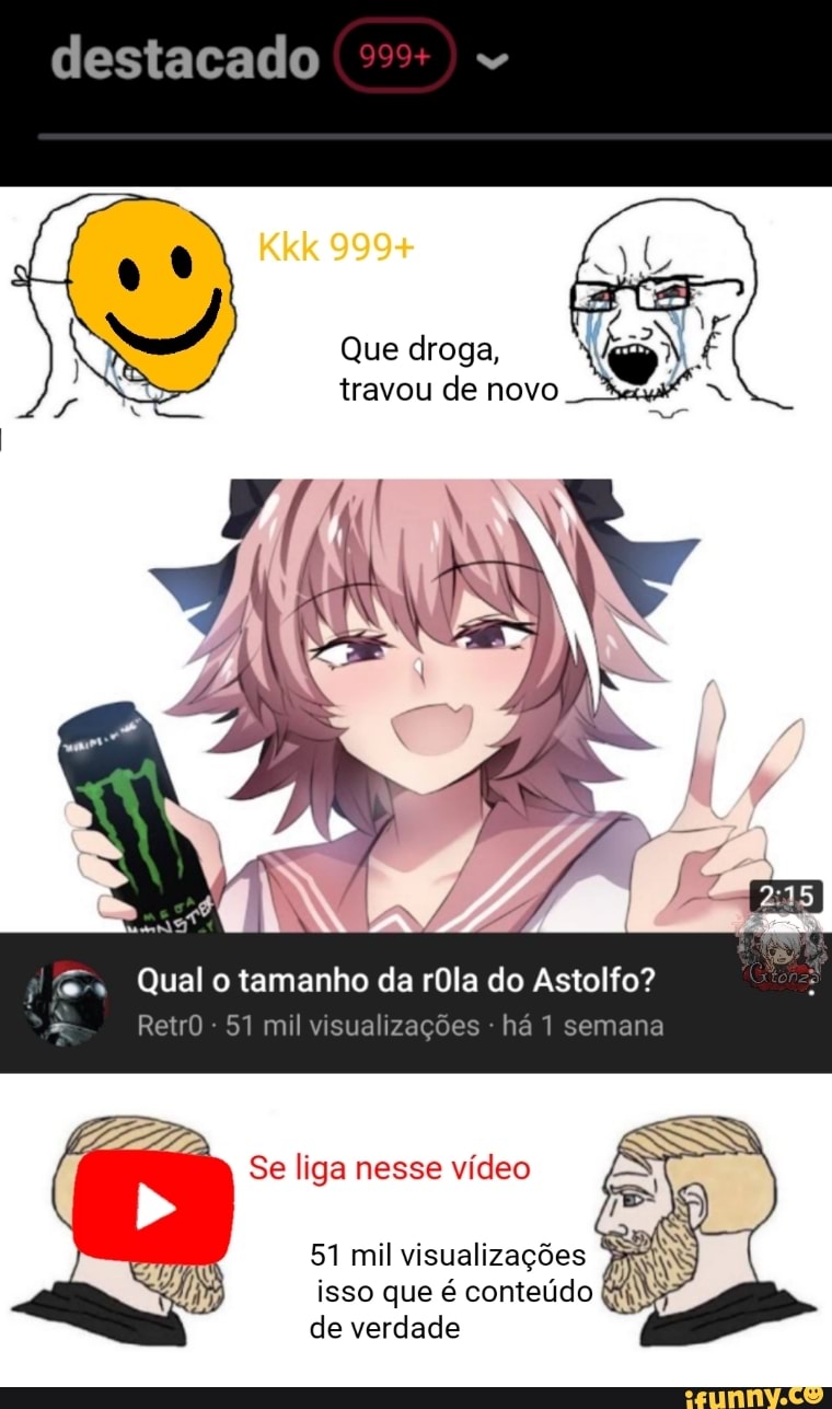 destacado
Que droga, travou de novo
Qual o tamanho da rOla do Astolfo?
RetrO - 51 mil visualizações - há 1 semana
Se liga nesse vídeo
51 mil visualizações isso que é conteúdo de verdade