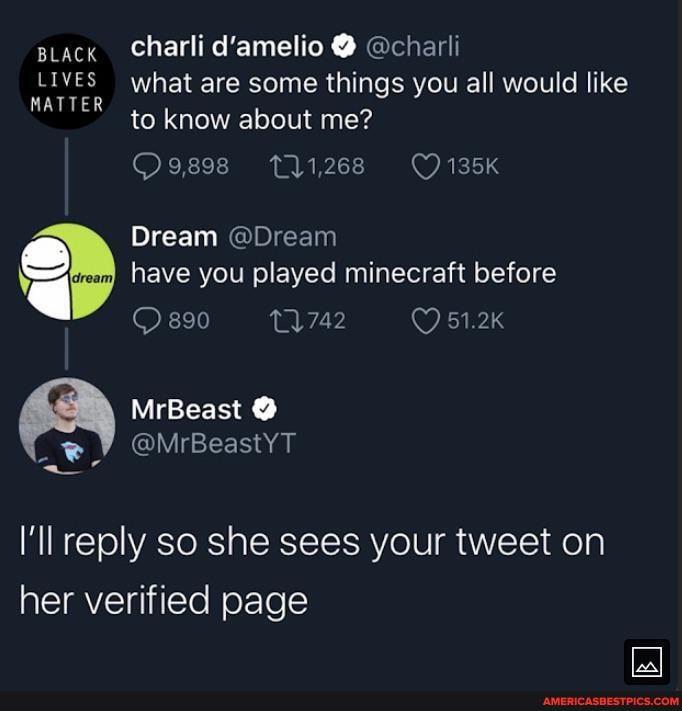 iack Charli d'amelio @ @charli
LIVES what are some things you all would like
MATTER to know about me?
O9,898 11,268 135K
Dream @Dream have you played minecraft before
890 51.2K
MrBeast
@MrBeastYT
I'll reply so she sees your tweet on her verified page