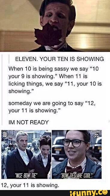 ELEVEN. YOUR TEN IS SHOWING
When 10 is being sassy we say ”10
your 9 is showing." When 11 is
licking things, we say ”11, your 10 is
showing."
someday we are going to say ”12,
your 11 is showing."
IM NOT READY
12, your 11 is showing.