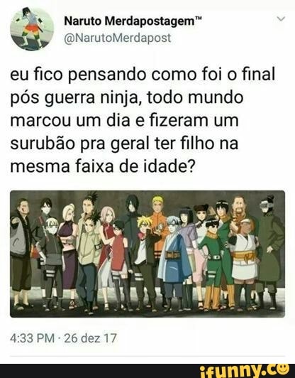 A
Naruto Merdapostagem™
eu fico pensando como foi 0 final
pós guerra ninja, todo mundo
marcou um dia e fizeram um
surubão pra geral ter filho na
mesma faixa de idade?
4:33 PM
26 dez 17
