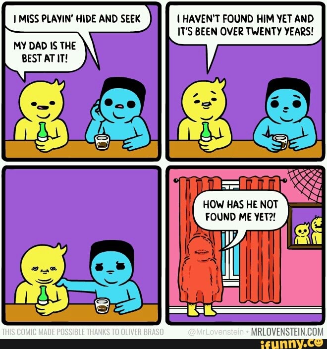 MISS PLAYIN' HIDE AND SEEK HAVEN'T FOUND HIM YET AND IT'S BEEN OVER TWENTY YEARS!
MY DAD IS THE BEST AT IT!
HOW HAS HE NOT FOUND ME YET?!
THIS COMIC MADE POSSIBLE THANKS TO OLIVER @MrLovenstein
