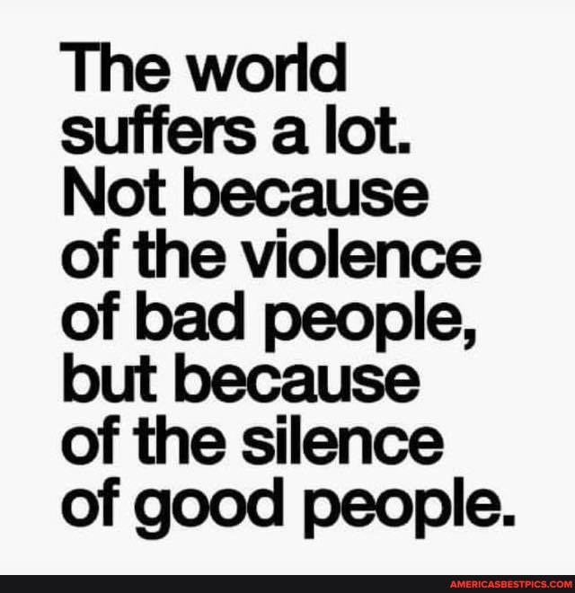 The world suffers a lot.
Not because
of bad people, but because
of the silence of good people.