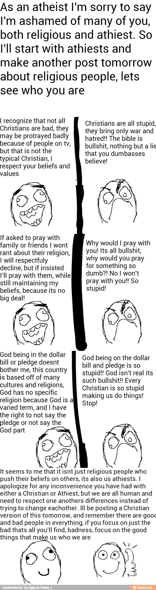 As an atheist I'm sorry to say
I'm ashamed of many of you,
both religious and athiest. So
I'll start with athiests and
make another post tomorrow
about religious people, lets
see who you are
I recognize that not all
Christians are bad, they
may be protrayed badly
because of people on tv,
but that is not the
typical Christian, I
respect your beliefs and
values
If asked to pray with
rant about their religion,
I will respectfuly
decline, but if insisted
I'll pray with them, while
still maintaining my
beliefs, because its no
big deal!
Christians are all stupid,
they bring only war and
hatred!! The bible is
bullshit, nothing but a lie
that you dumbasses
believe!
Why would I pray with
you! Its all bullshit,
why would you pray
for something so
pray with you!! So
stupid!
Ga