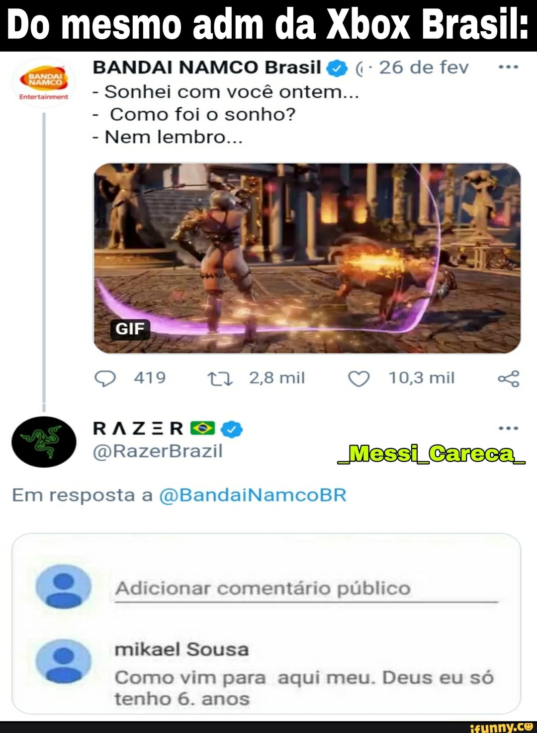 Do mesmo adm da Xbox Brasil:
BANDAI NAMCO Brasil 26 de fev
- Sonhei com você ontem...
- Como foi o sonho?
- Nem lembro...
GIF
419
RAZIREO
28 mil 10,8 mil
EMessiiCarecal
Em resposta a (OBandaiNamcoBR
Adicionar comentário público
mikael Sousa
Como vim para aqui meu. Deus eu só
tenho 6. anos