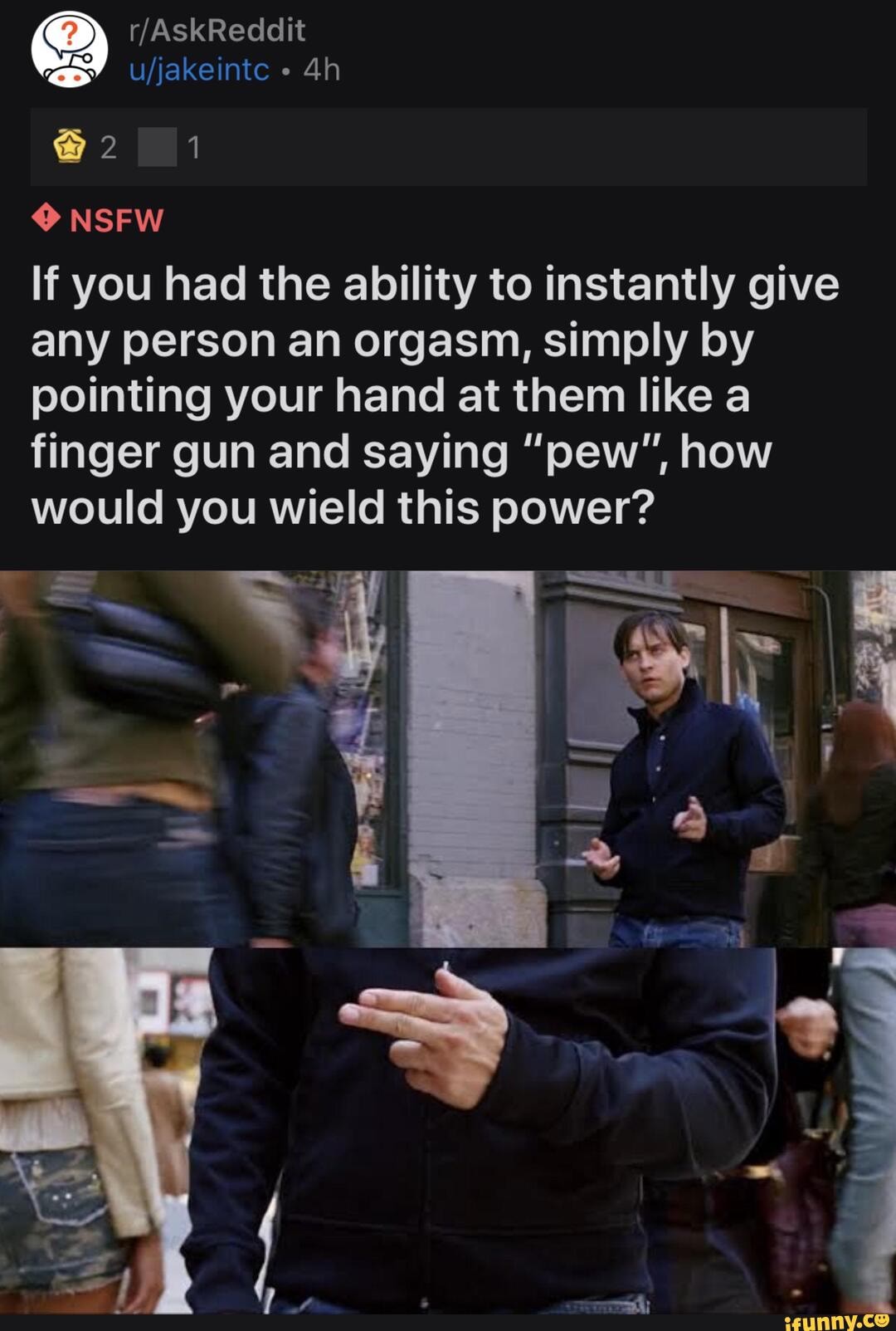 NSFW
If you had the ability to instantly give any person an orgasm, simply by pointing your hand at them like a finger gun and saying "pew", how would you wield this power?