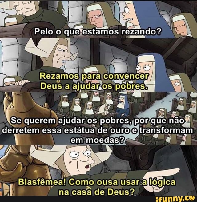 Pelo rezando?
os
Se querem ajudar os pobres. por que não derretem essa estatua -de ouro e e transformam em moedas?
Blasfêmea! Como ousa
na casa de Deus?