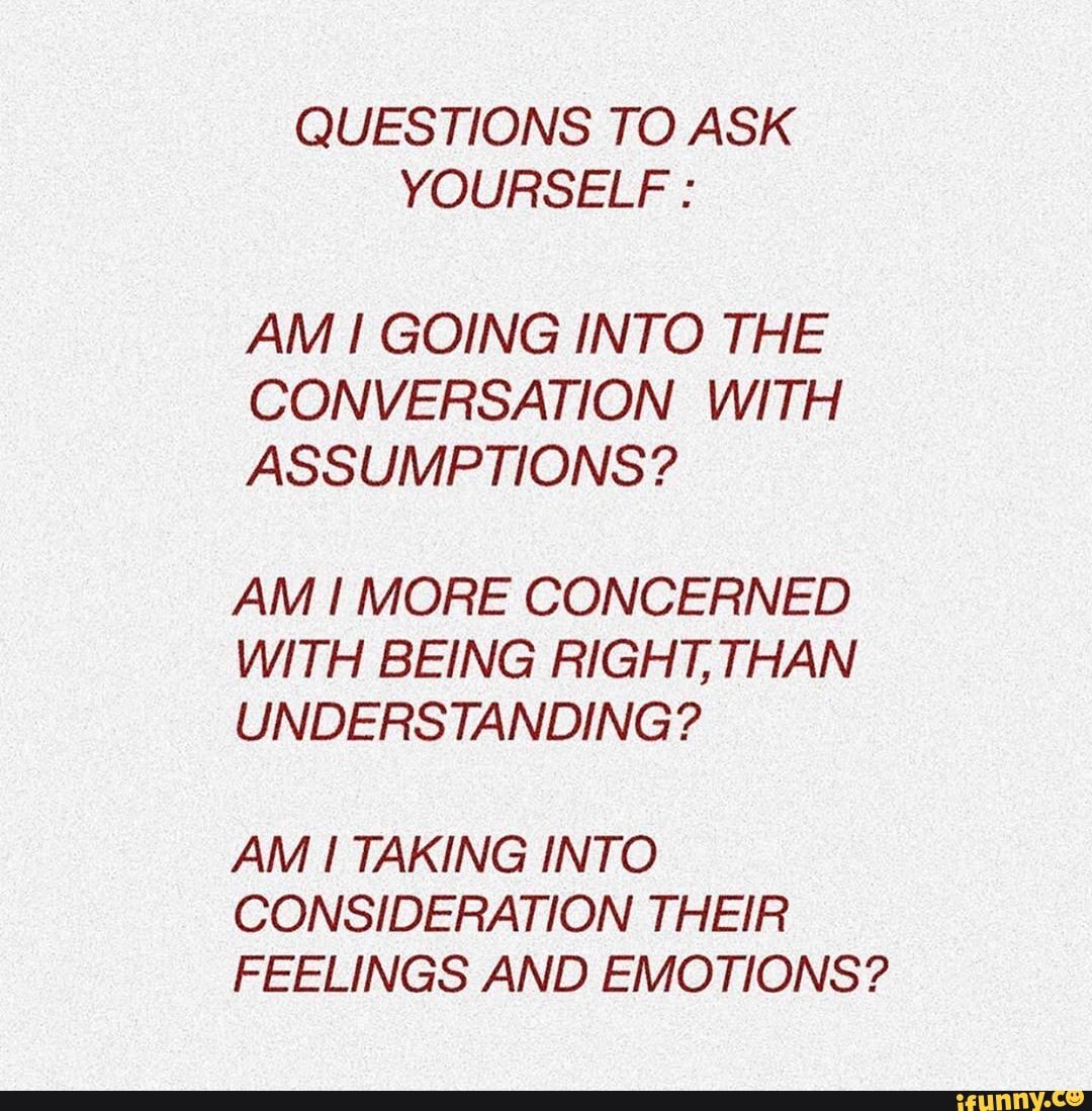 QUESTIONS TO ASK YOURSELF :
AM GOING INTO THE CONVERSATION WITH ASSUMPTIONS?
AM MORE CONCERNED WITH BEING RIGHT, THAN UNDERSTANDING?
AM TAKING INTO CONSIDERATION THEIR FEELINGS AND EMOTIONS?