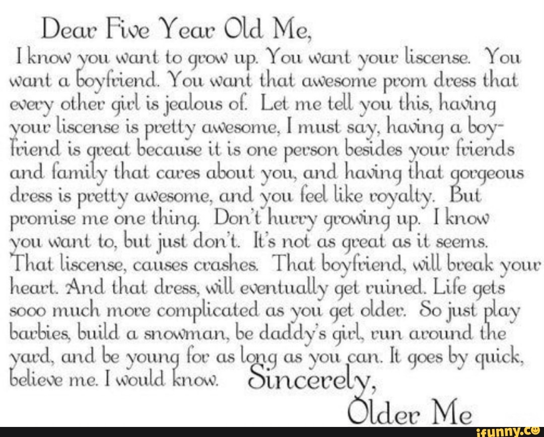Me,
I know ou
Want to grow up. You Want your
ttscense. You
want a
Boyfriend You Want that aWesome pvom dress that
(Navy other girl is jealous of. Let me
tett you
this, having
our
tiscense is pretty aWesome, [ must say,
having o.
boy- ?víend
Ls ‘eat because it is one pevson
besides youv
friends
and rami y
that cavas
about you, and having that ocqeous
dress is pretty (Mesome, and you
feet like royalty. ut
pvomtse me one
thing. Don‘t luu‘vy gvowtng up. I know
fou want to, but just don't. It’s not as great as
it seems.
hut tiscensc, causes
cvaslnes That. boyfvíend. Witt tweak your
heart. 'And that dress, will eventually get vu'u‘ted. Lire gets
soco
much more
complicated as you get otdev. So just y
barbies, build be girl.
Yard, and be youn
fov as
to g as you can.
It goes
by quick, ªchem: incecel