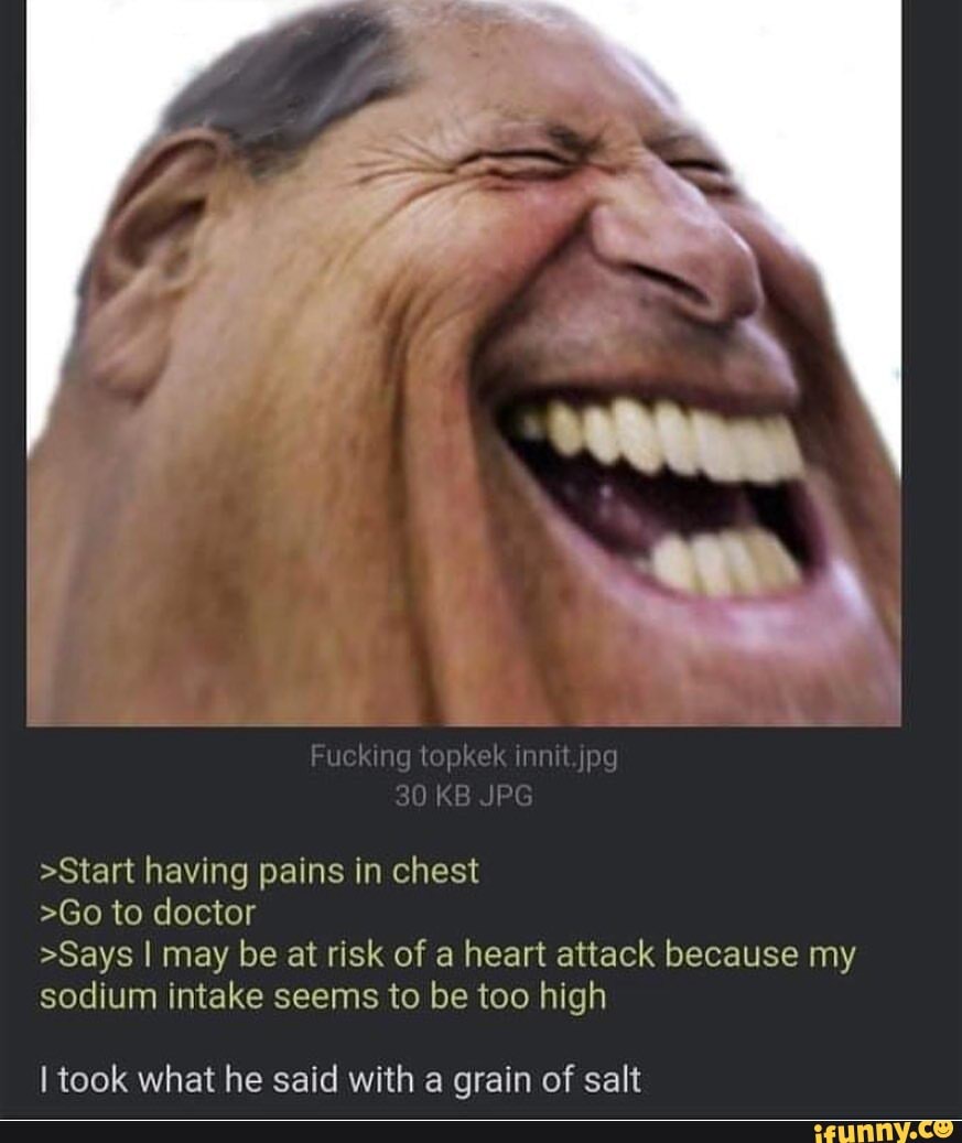 Fuel ing topkek inn t jpg
30 KB JPG
>Start having pains in chest
>Go to doctor
>Says I may be at risk of a heart attack because my sodium intake seems to be too high
took what he said with a grain of salt