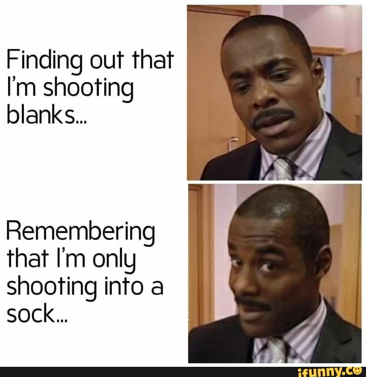 Finding out that I'm shooting blanks... Remembering that I'm only