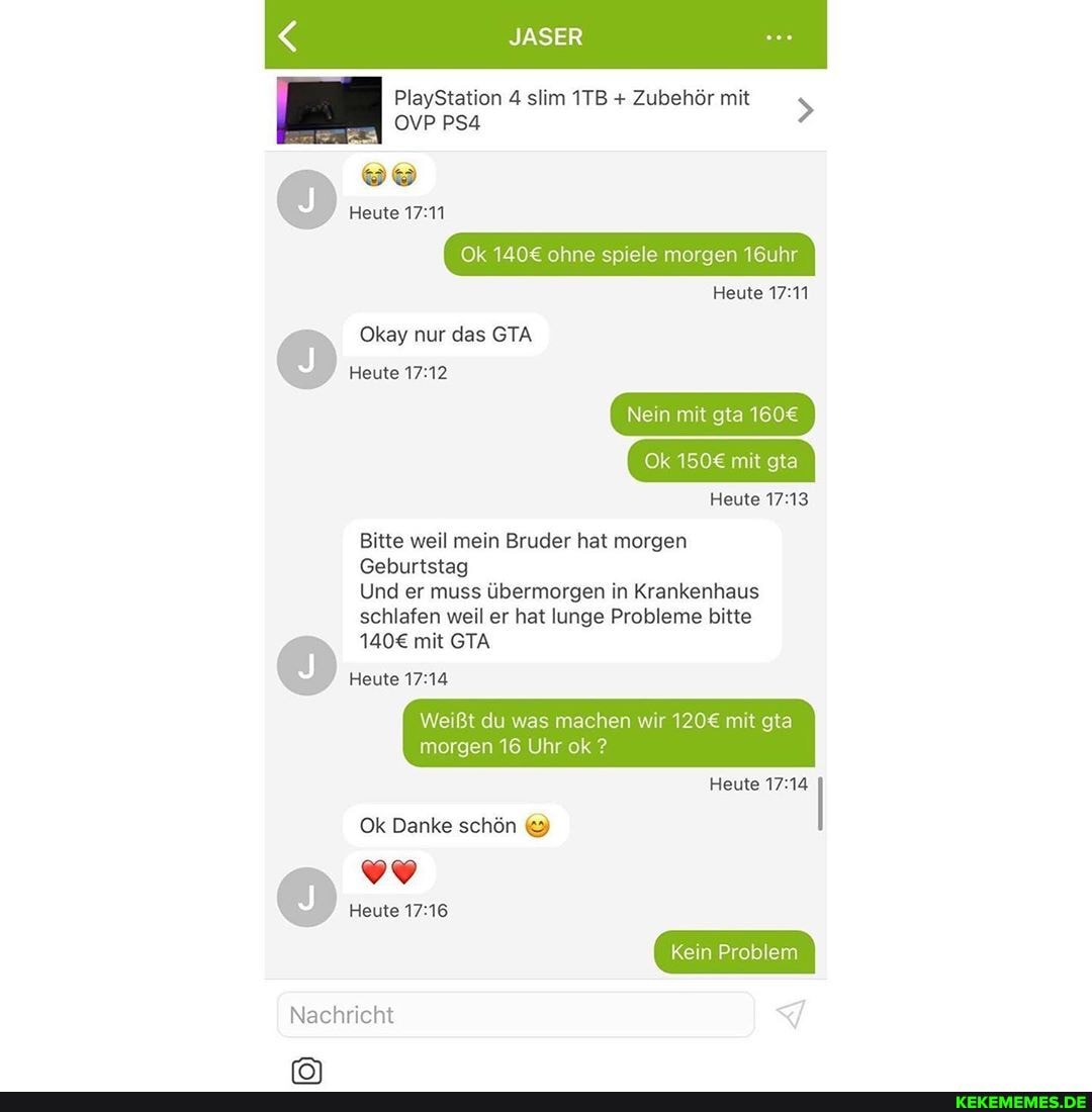 SER
PlayStation 4 slim + Zubehör mit >
OVP PSA
Heute
Ok ohne spiele morgen 16uhr
Okay nur das GTA Heute
Heute
Nein mit gta
Ok mit gta
Heute
Bitte weil mein Bruder hat morgen
Geburtstag
Und er muss übermorgen in Krankenhaus schlafen weil er hat lunge Probleme bitte
mit GTA Heute
Weißt du was machen wir mit gta morgen 16 Uhr ok ?
Heute I Ok Danke schön
Kein Problem
Heute
Nachricht