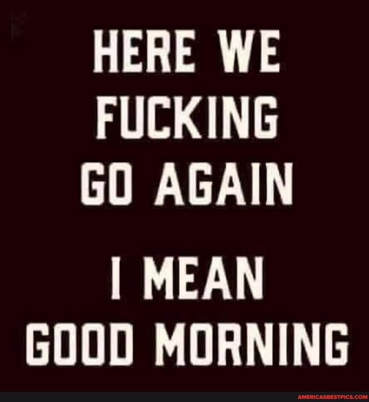 HERE WE FUCKING GO AGAIN
I MEAN GOOD MORNING