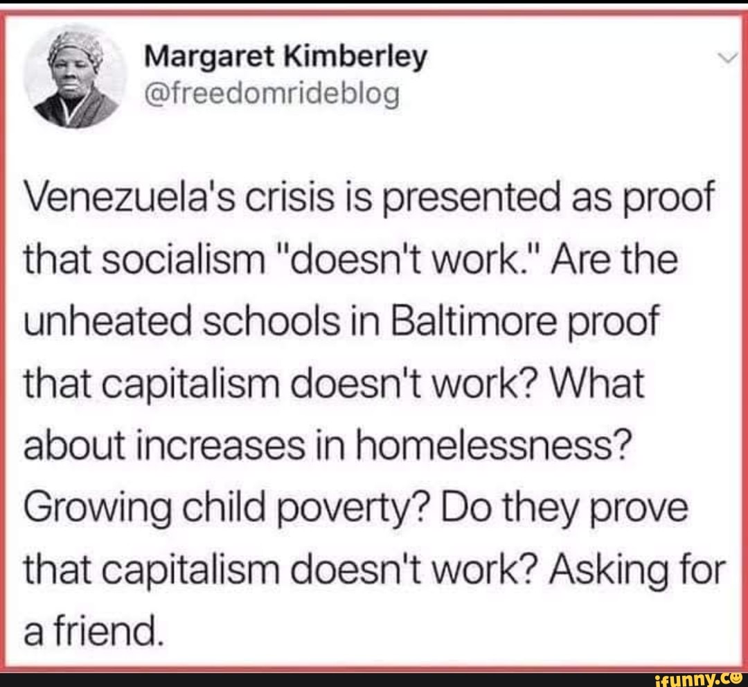 y
@freedomrideblog
Venezuela's crisis is presented as proof
that socialism "doesn't work." Are the
unheated schools in Baltimore proof
that capitalism doesn't work? What
about increases in homelessness?
Growing child poverty? Do they prove
that capitalism doesn't work? Asking for
a friend.
