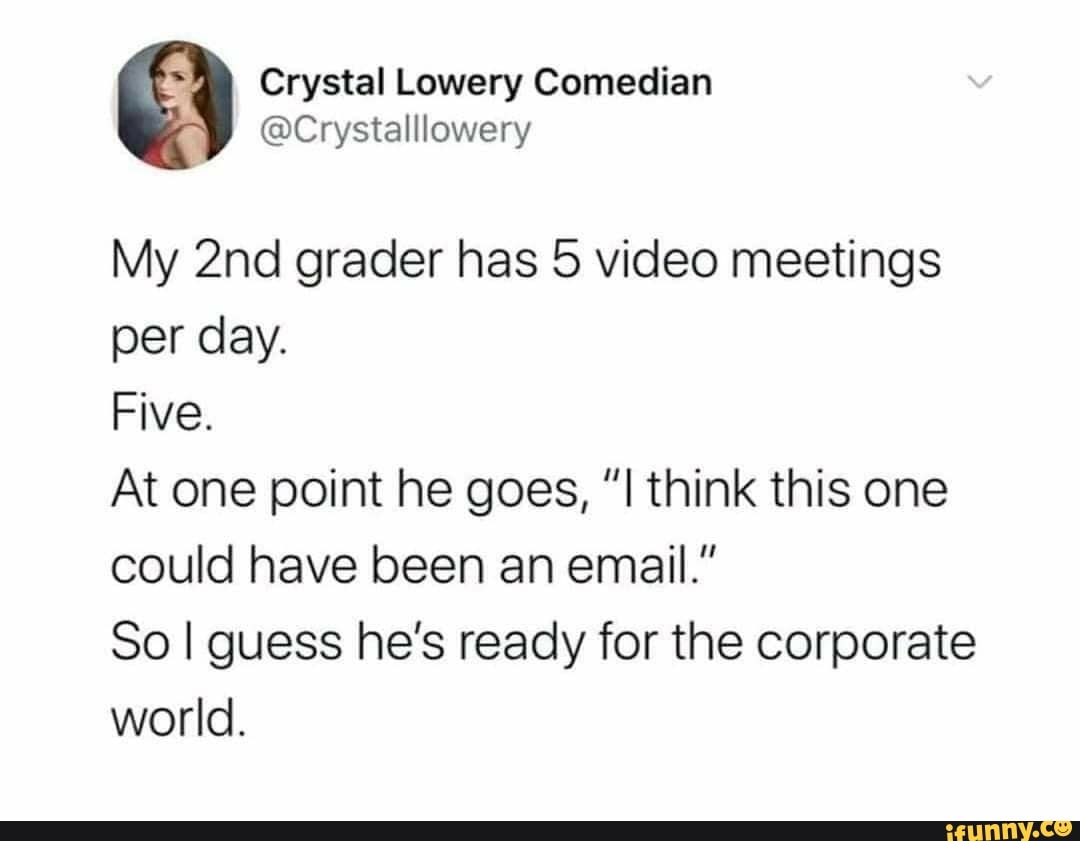 Crystal Lowery Comedian
My grader has 5 video meetings per day.
Five.
At one point he goes, think this one could have been an email."
So I guess he's ready for the corporate world.