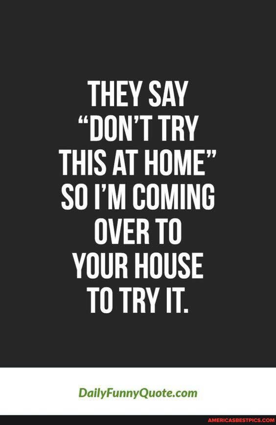 THEY SAY
"DON'T TRY THIS AT HOME"
SO I'M COMING OVER TO YOUR HOUSE TO TRY IT.