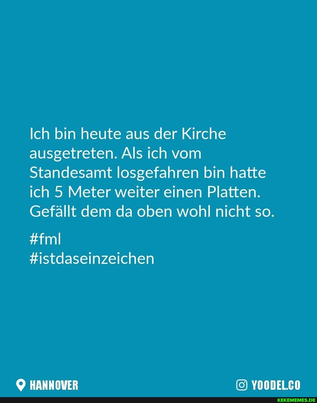 Ich bin heute aus der Kirche ausgetreten. Als ich vom
Standesamt losgefahren bin hatte ich 5 Meter weiter einen Platten.
Gefällt dem da oben wohl nicht so.
#fml
#istdaseinzeichen
HANNOVER YOODELCO