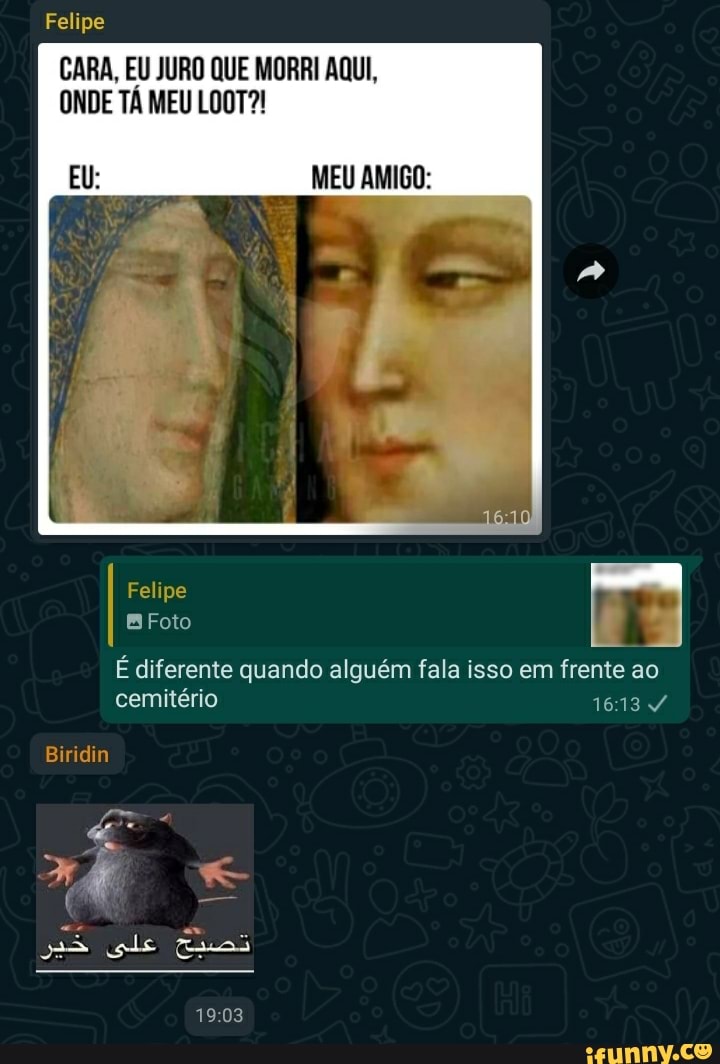 Felipe
CARA, EU JURO QUE MORRI AQUI,
ONDE TÁ MEU LOOT?!
MEU AMIGO:
Felipe
Foto
É diferente quando alguém fala isso em frente ao cemitério
Biridin