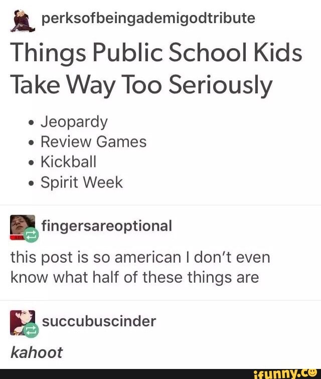 i perksofbeingademigodtribute
Things Public School Kids
Take Way Too Seriously
-
Jeopardy
.
Review Games
.
Kickball
.
Spirit Week
this post is so american I don't even
know what half of these things are
& succubuscinder
kahoot