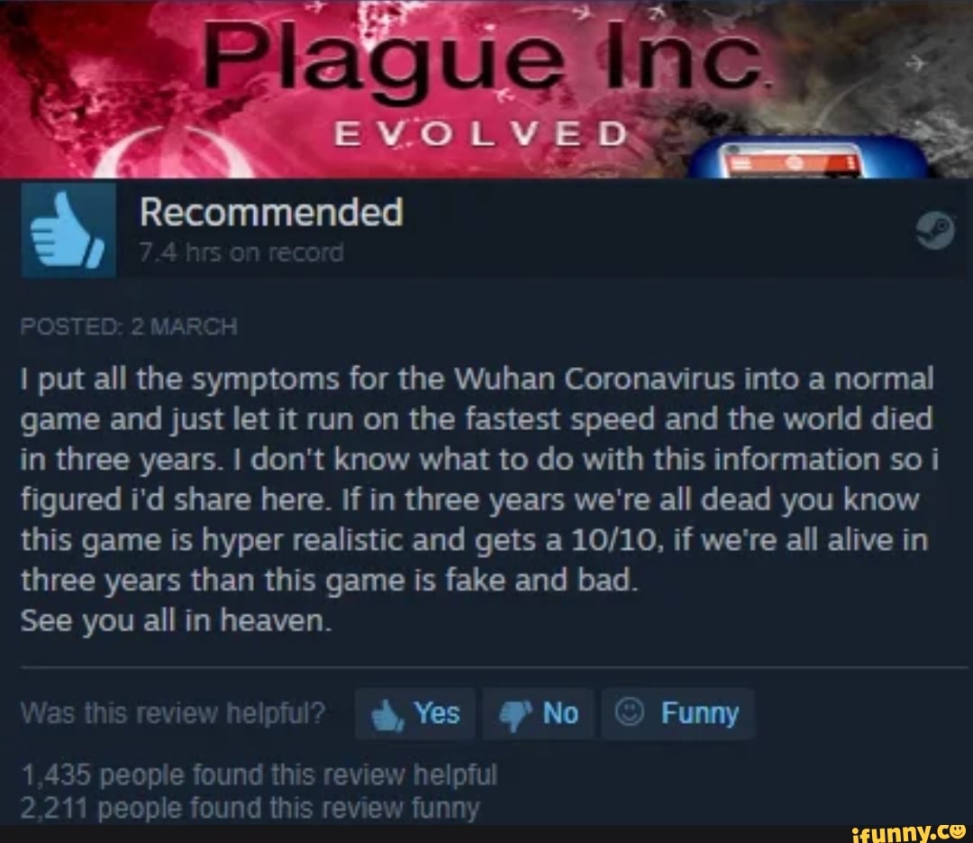 I put all the symptoms for the Wuhan Coronavirus into a normal
game and just let it run on the fastest speed and the world died
in three years. I don't know what to do with this information so i
figured i'd share here. If in three years we're all dead you know
this game is hyper realistic and gets a 10/10, if we're all alive in
three years than this game is fake and bad.
See you all in heaven.
Was this review helpful? ph, Yes 4P No © Funny
1,435 people found this review helpful
2,211 people found this review funny