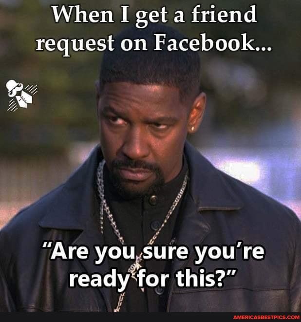 When I get a friend request on Facebook...
"Are you sure you're ready for this?"