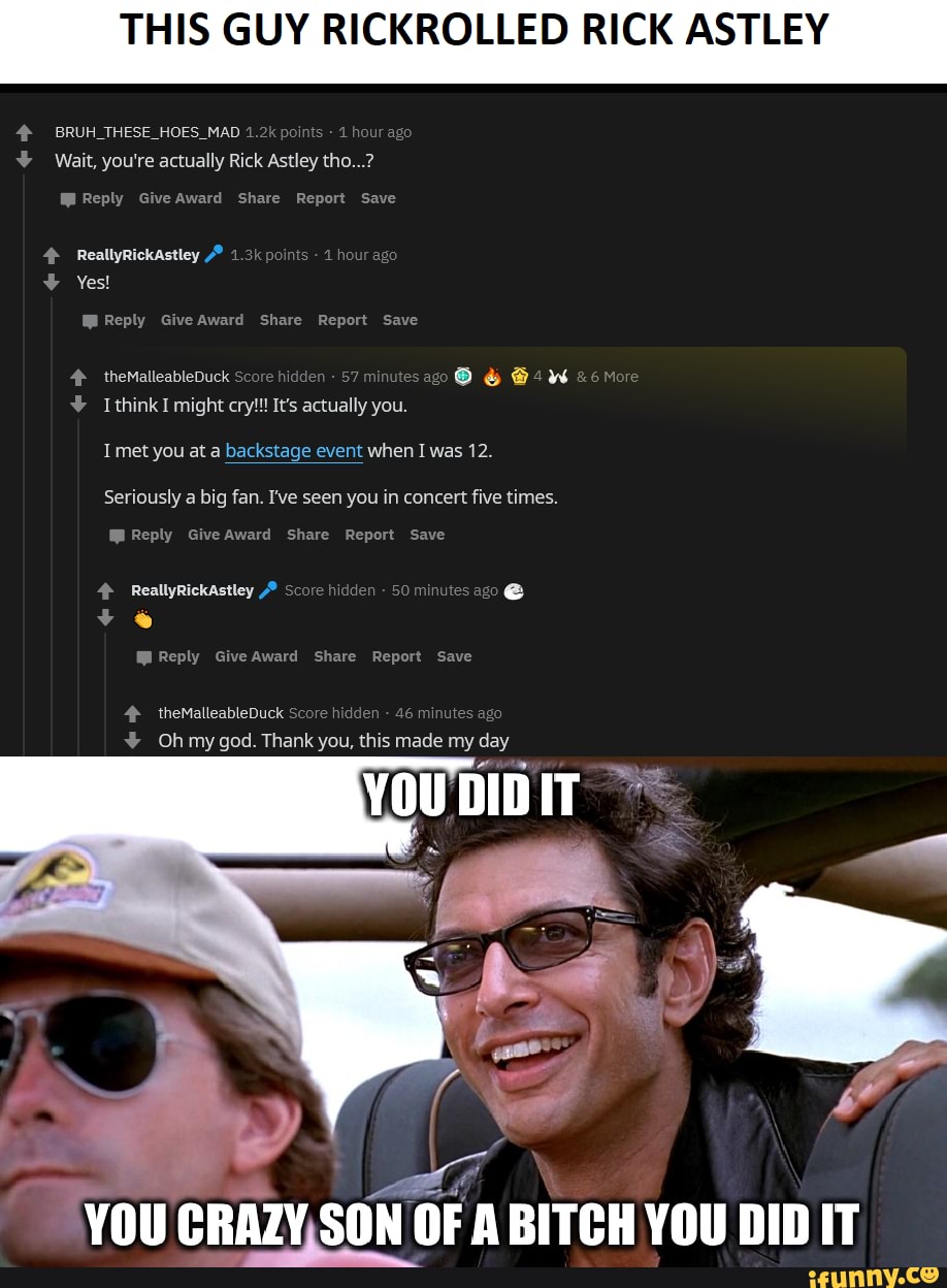THIS GUY RICKROLLED RICK ASTLEY
4º BRUH THESE HOES MAD 1.2k points our ag Wait, you're actually Rick Astley tho...?
Mi Reply Give Award Share Report Save
W Reply Give Award Share Report Save
Oo Ban com 4 theMalleableDuck Score
hi
y
en
T met you at a backstage event when Iwas 12.
Seriously
a big fan. I've seen you in concert five times.
Mi Reply Give Award Share Report Save
4 ReallyRickAstley © Score hidden
Ml Reply Give Award Share Report Save
4 theMalleableDuck Score hidden
46
minutes a;
Y Oh my god. Thank you, this made my day
YOU CRAZY,SON OF A BITCH YOU DID IT