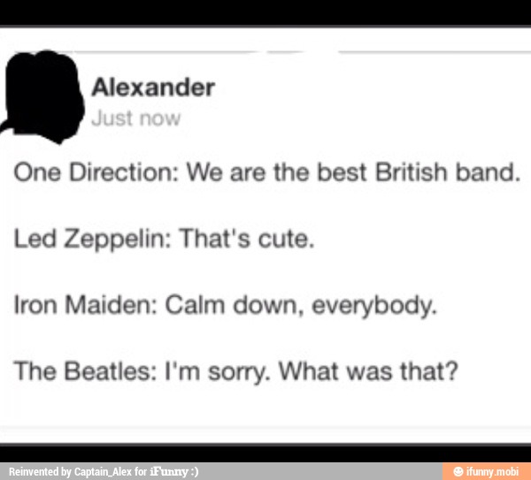 One Direction: We are the best British band.
Led Zeppelin: That's cute.
Iron Maiden: Calm down, everybody.
The Beatles: I'm sorry. What was that?
