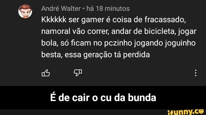 André Walter há 18 minutos
Kkkkkk ser gamer é coisa de fracassado, namorai vão correr, andar de bicicleta, jogar bola, só ficam no pezinho jogando joguinho besta, essa geração tá perdida
É de cair o cu da bunda - É de cair o cu da bunda