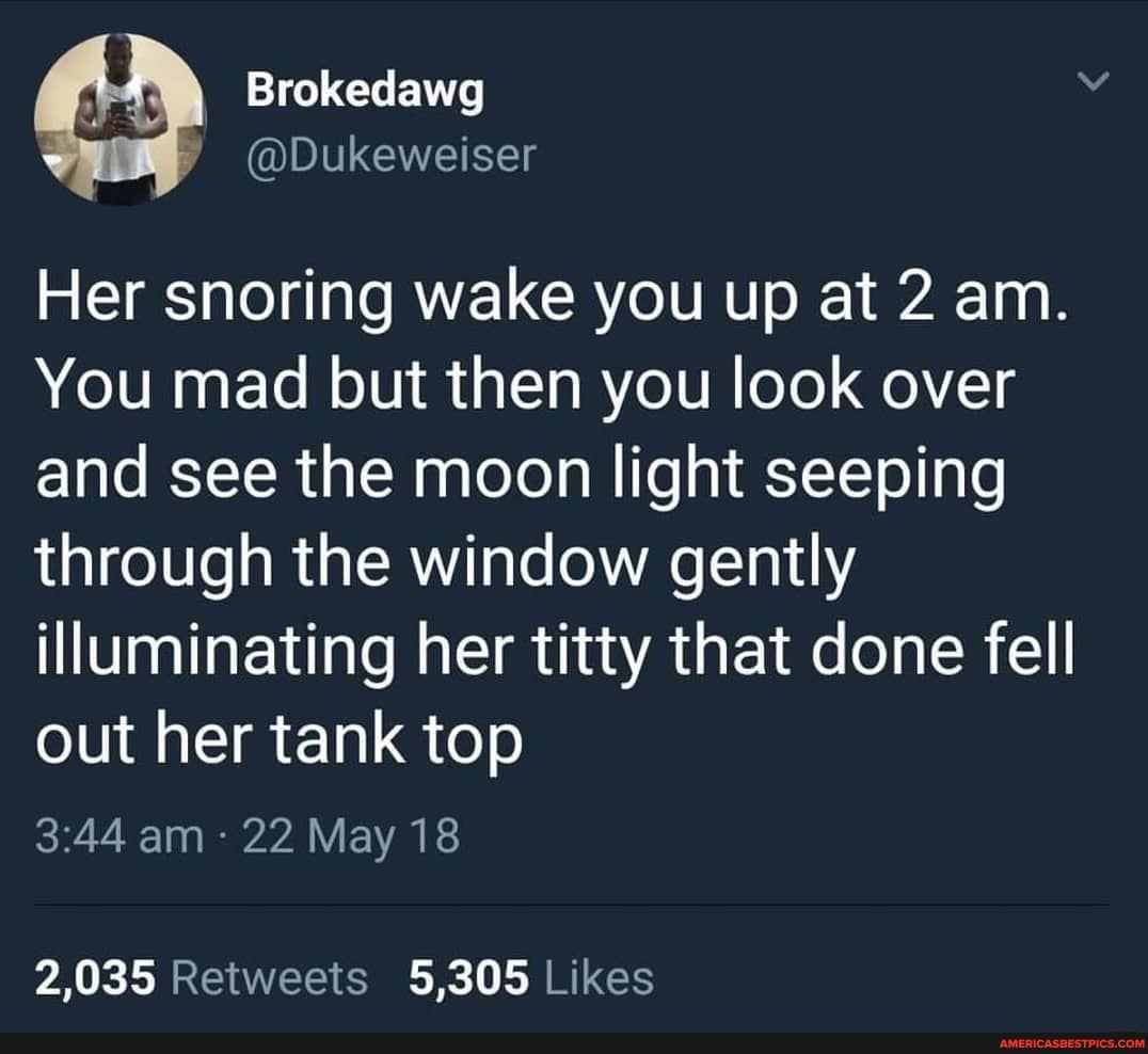 Brokedawg
Her snoring wake you up at 2 am.
You mad but then you look over and see the moon light seeping through the window gently illuminating her titty that done fell out her tank top
am 22 May 18
2,035 5,305