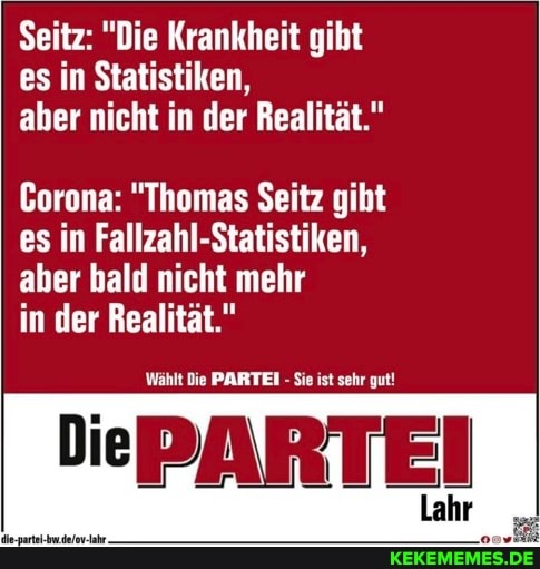 Seitz: "Die Krankheit gibt es in Statistiken, aber nicht in der Realität."
Corona: "Thomas Seitz gibt es in Fallzahl-Statistiken, aber bald nicht mehr
in der Realität."
Wählt Die PARTEI - Sie ist sehr gut!
ePARTEI
Lahr