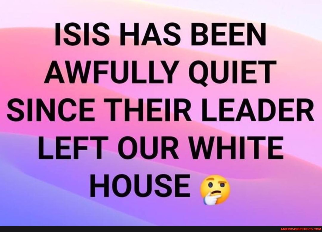 ISIS HAS BEEN AWFULLY QUIET SINCE THEIR LEADER LEFT OUR WHITE HOUSE