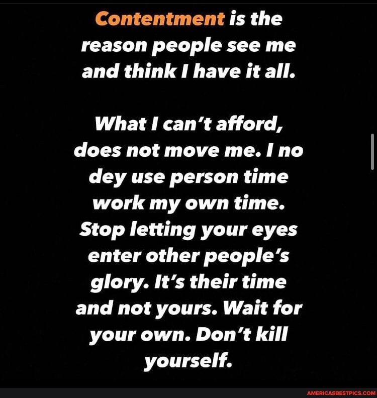 Contentment is the reason people see me and think have it all.
What I can't afford, does not move me. no dey use person time work my own time.
Stop letting your eyes enter other people's glory. It's their time and not yours. Wait for your own. Don't kill yourself.