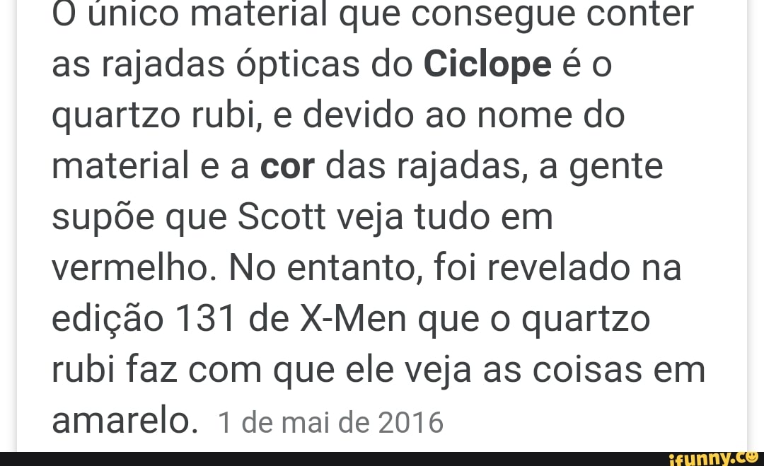 O unico material que consegue conter
as rajadas ópticas do Ciclope é o
quartzo rubi, e devido ao nome do
material e a cor das rajadas, a gente
supõe que Scott veja tudo em
vermelho. No entanto, foi revelado na
edição 131 de X-Men que o quartzo
rubi faz com que ele veja as coisas em
amarelo. 1 de mai de 2016