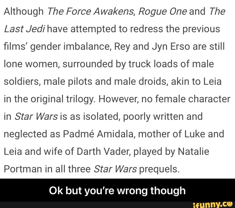 Although The Force Awakens, Rogue One and The
Last Jedi have attempted to redress the previous films' gender imbalance, Rey and Jyn Erso are still lone women, surrounded by truck loads of male soldiers, male pilots and male droids, akin to Leia in the original trilogy. However, no female character in Star Wars is as isolated, poorly written and neglected as Padm Amidala, mother of Luke and
Leia and wife of Darth Vader, played by Natalie
Portman in all three Star Wars prequels.
Ok but you're wrong though - Ok but you’re wrong though