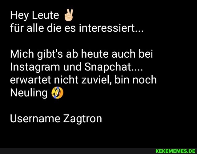 Hey Leute für alle die es interessiert...
Mich gibt's ab heute auch bei
Instagram und Snapchat....
erwartet nicht zuviel, bin noch
Neuling
Username Zagtron