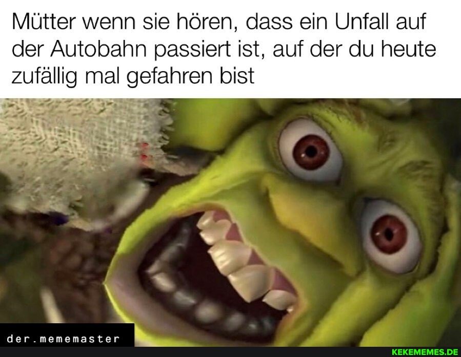 Mütter wenn sie hören, dass ein Unfall auf
der Autobahn passiert ist, auf der du heute zufällig mal gefahren bist