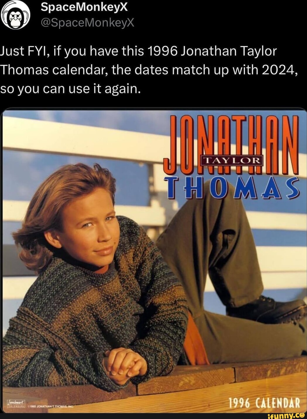 SpaceMonkeyX SpaceMonkeyXx Just FYI, if you have this 1996 Jonathan Taylor  Thomas calendar, the dates match up with 2024, SO you Can use it again. 1996  CALENDAR - iFunny