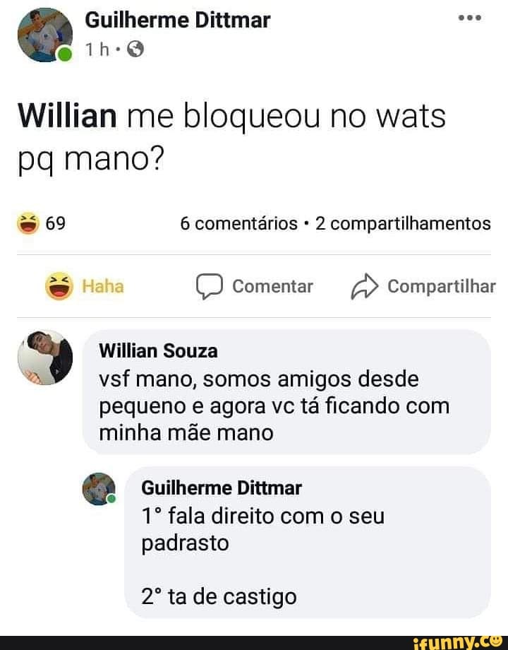 Guilherme Dittmar s..
no
Willian me bloqueou no wats pq mano?
so 6 comentários 2 compartilhamentos
Haha Comentar A> Compartilhar
Willian Souza
vsf mano, somos amigos desde pequeno e agora vc tá ficando com minha mãe mano
Guilherme Dittmar fala direito com o seu padrasto
ta de castigo