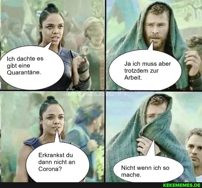 Ich dachte es gibt eine
Quarantäne.
Ja ich muss aber trotzdem zur
Arbeit.
Erkrankst du dann nicht an
Corona?
Nicht wenn ich so mache