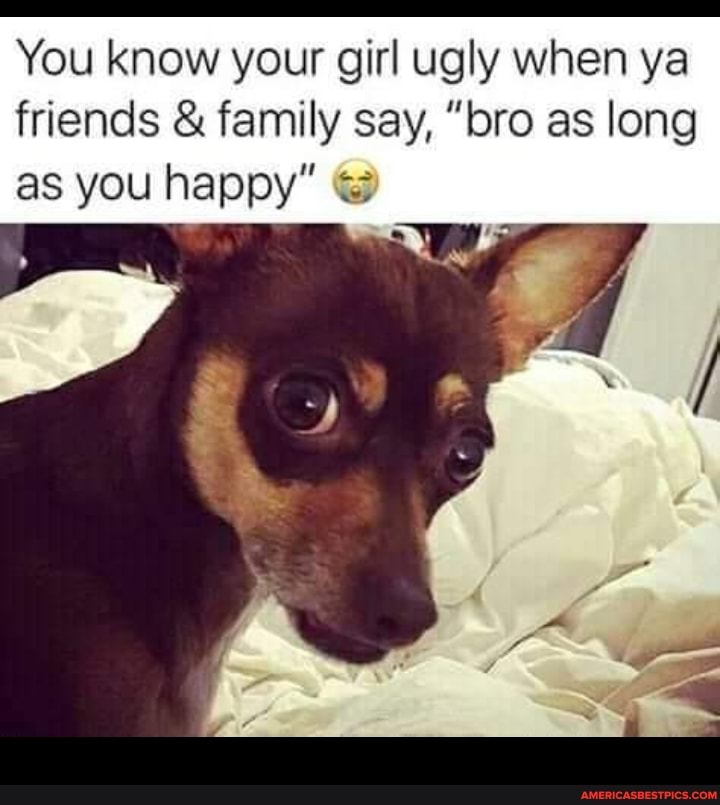 You know your girl ugly when ya friends & family say, "bro as long as you happy"