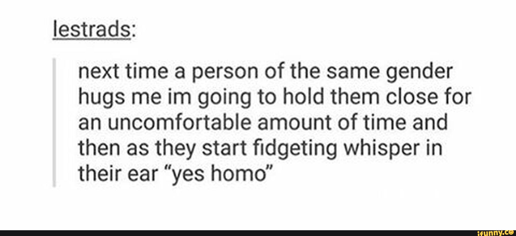 next time a person of the same gender
hugs me im going to hold them close for
an uncomfortable amount of time and
then as they start fidgeting whisper in
their ear “yes homo"