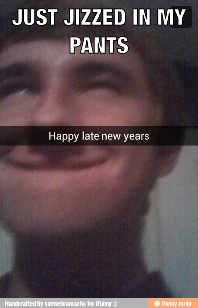 JUST JIZZED IN MY
PANTS
Happy late new years
