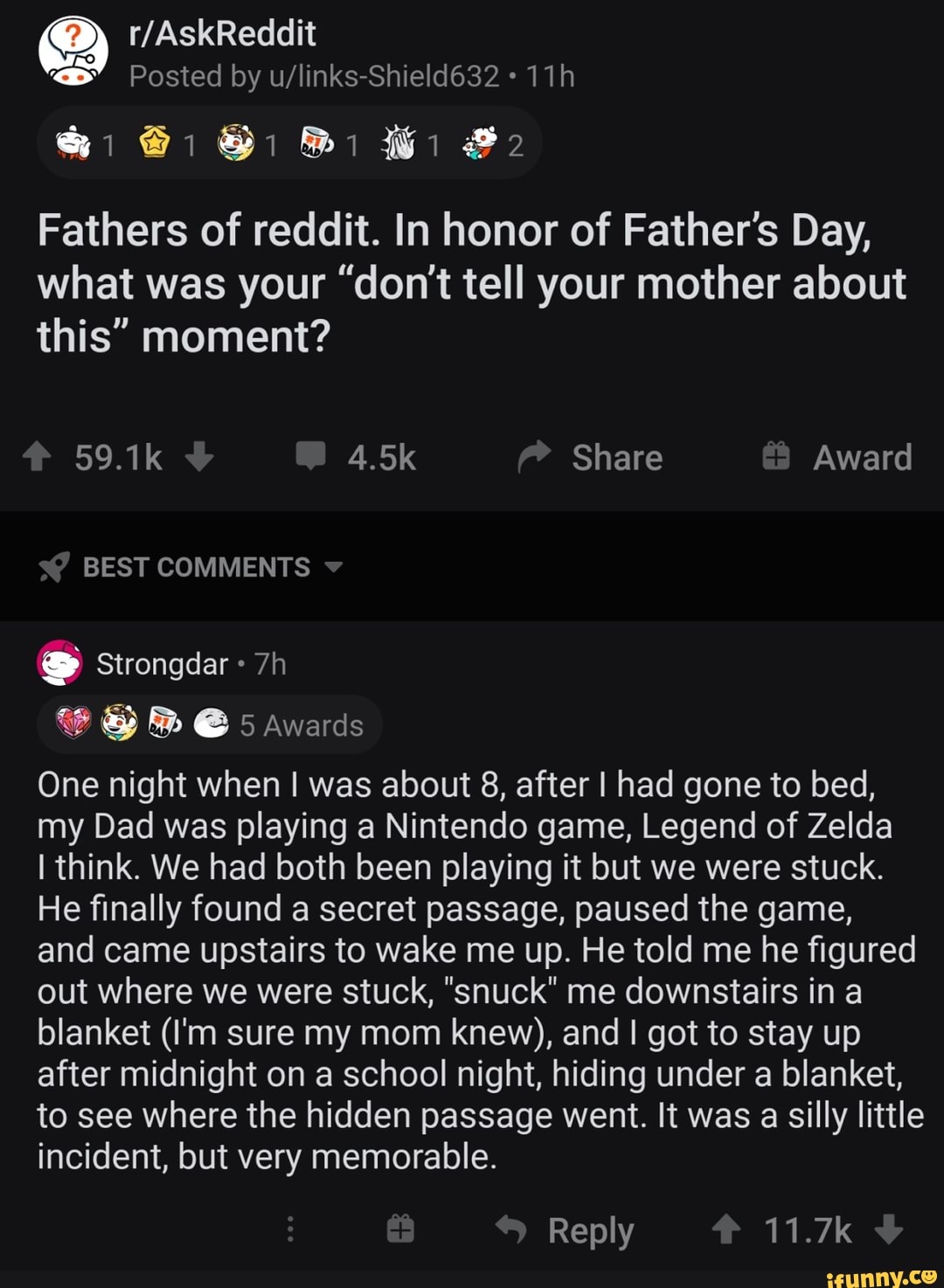 Fathers of reddit. In honor of Father's Day,
what was your "don't tell your mother about
this" moment?
One night when I was about 8, after I had gone to bed,
my Dad was playing a Nintendo game, Legend of Zelda
I think. We had both been playing it but we were stuck.
He finally found a secret passage, paused the game,
and came upstairs to wake me up. He told me he figured
out where we were stuck, "snuck" me downstairs in a
blanket (I'm sure my mom knew), and I got to stay up
after midnight on a school night, hiding under a blanket,
a