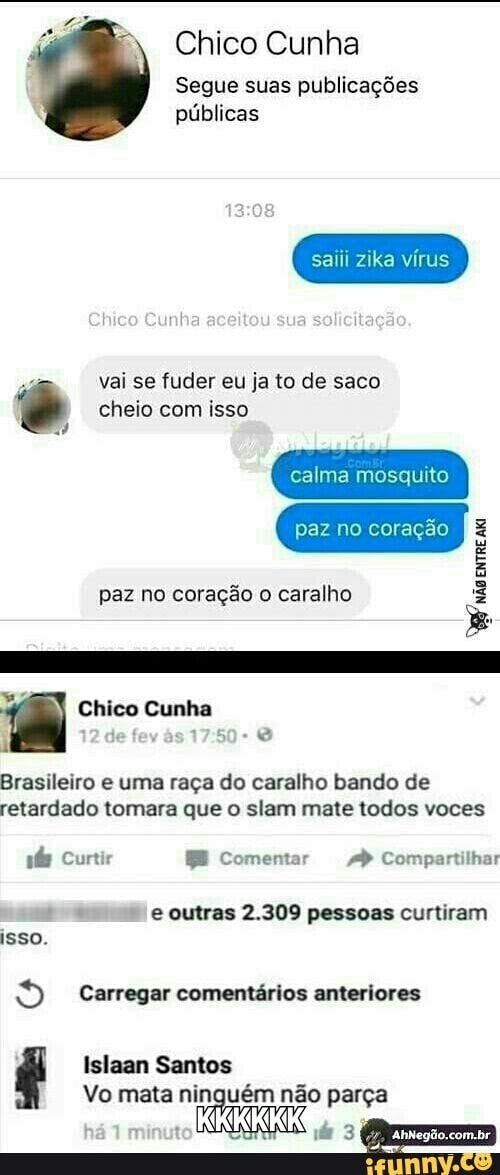 Chico Cunha
Segue suas publicações
públicas
saiii zika vírus
vai se fuder eu ja to de saco © cheio com isso
paz no coração o caralho Brasileiro e uma raça do caralho bando de
retardado tomara que o slam mate todos voces e outras 2.309 pessoas curtiram
isso.
9 Carregar comentários anteriores