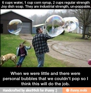 6 cups water, 1 cup corn syrup, 2 cups regular strength
Joy dish soap. They are industrial strength, un-poppabl
When we were little and there were
personal bubbles that we couldn't pop so I
think this will do the job. - When we were little and there were personal bubbles that we couldn't pop so I think this will do the job.