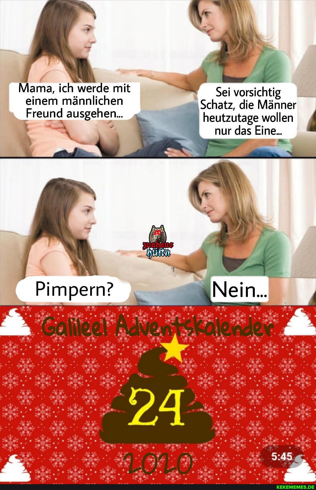 Mama, ich werde mit einem männlichen
Freund ausgehen...
Sei vorsichtig
Schatz, die Männer heutzutage wollen nur das Eine...