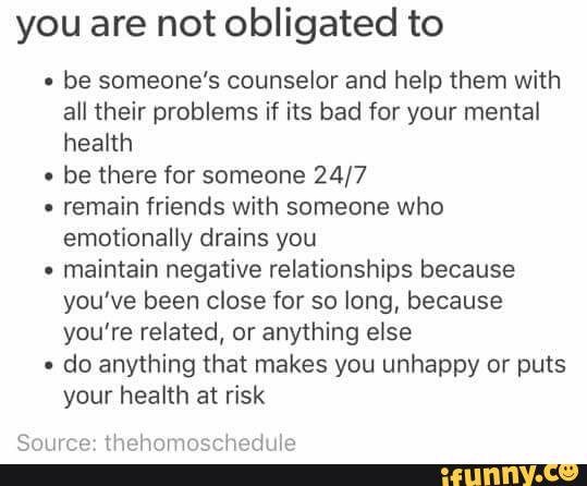 you are not obligated to
-
be someone's counselor and help them with
all their problems if its bad for your mental
heakh
-
be there for someone 24/7
-
remain friends with someone who
emotionally drains you
-
maintain negaíive relationships because
you've been close for so long, because
you're related, or anything else
-
do anything that makes you unhappy or puts
your health at risk