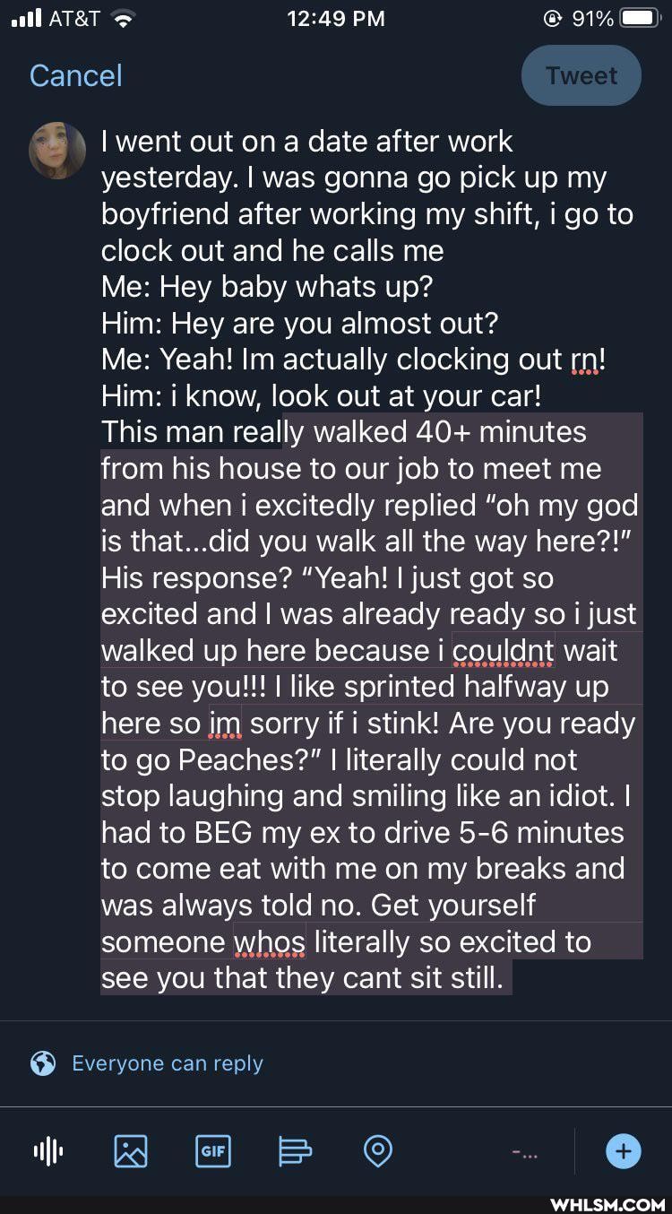 91%
I went out on a date after work yesterday. I was gonna go pick up my boyfriend after working my shift, I go to clock out and he calls me
Cancel
Me: Hey baby whats up?
Him: Hey are you almost out?
Me: Yeah! Im actually clocking out rn!
Him: know, look out at your car!
This man really walked 40+ minutes from his house to our job to meet me and when i excitedly replied "oh my god is that...did you walk all the way here?!"
His response? "Yeah! I just got so excited and I was already ready so just walked up here because I couldnt wait to see you!!! I like sprinted halfway up here so im sorry if stink! Are you ready to go Peaches?" I I literally could not stop laughing and smiling like an idiot. I had to BEG my ex to drive 5-6 minutes to come eat with me on my breaks and was always told no. Get yourself someone whos literally so excited to see you that they cant sit still.
Everyone can reply
BB